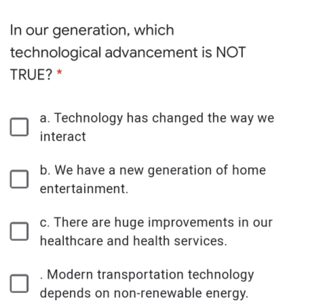 In our generation, which
technological advancement is NOT
TRUE? *
a. Technology has changed the way we
interact
b. We have a new generation of home
entertainment.
c. There are huge improvements in our
healthcare and health services.
Modern transportation technology
depends on non-renewable energy.
