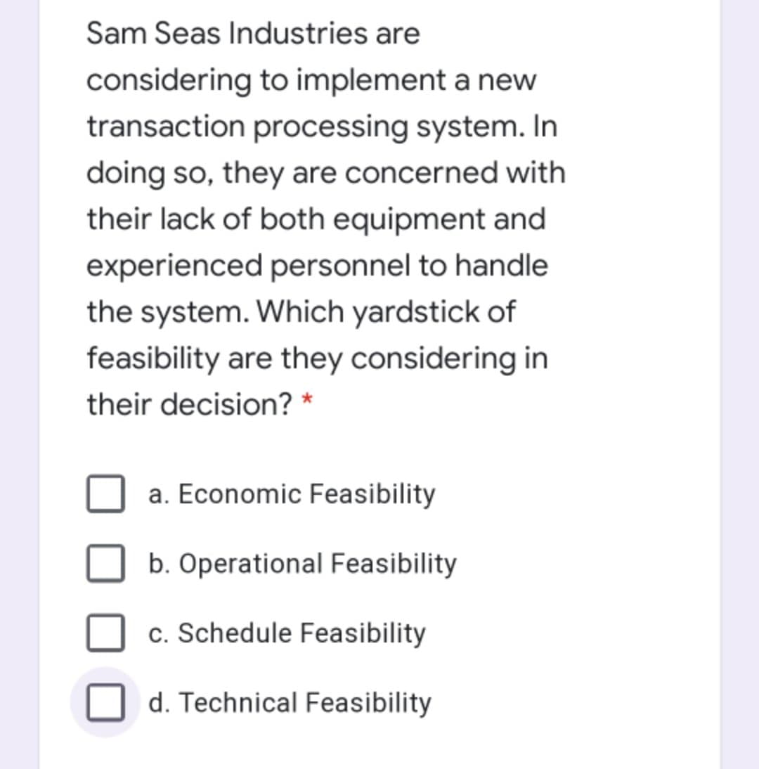 Sam Seas Industries are
considering to implement a new
transaction processing system. In
doing so, they are concerned with
their lack of both equipment and
experienced personnel to handle
the system. Which yardstick of
feasibility are they considering in
their decision? *
a. Economic Feasibility
b. Operational Feasibility
c. Schedule Feasibility
d. Technical Feasibility
