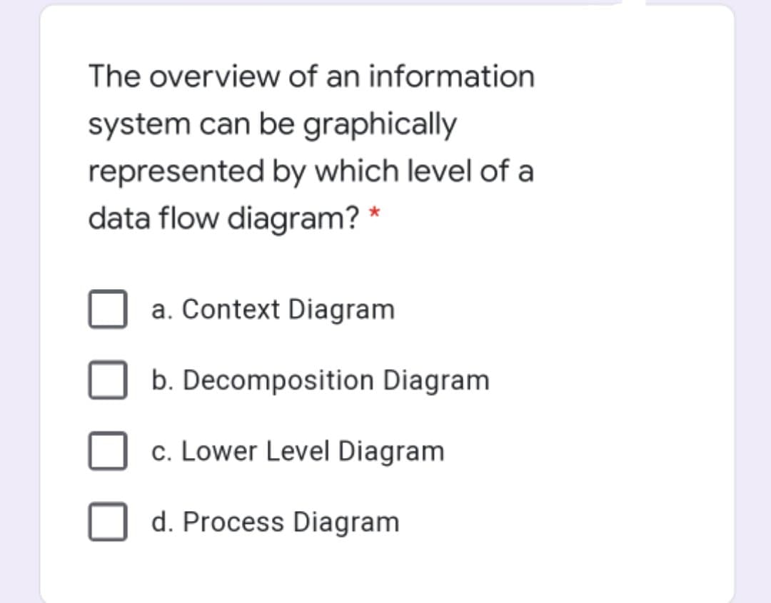 The overview of an information
system can be graphically
represented by which level of a
data flow diagram? *
a. Context Diagram
b. Decomposition Diagram
c. Lower Level Diagram
d. Process Diagram
