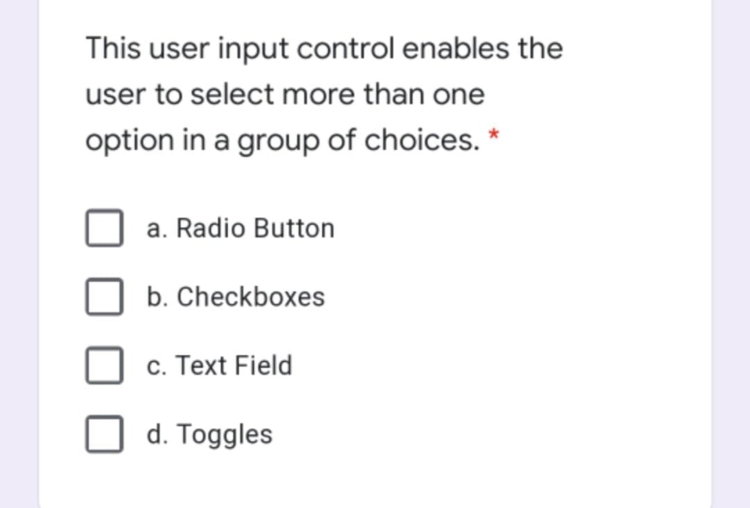 This user input control enables the
user to select more than one
option in a group of choices.
a. Radio Button
b. Checkboxes
c. Text Field
d. Toggles
