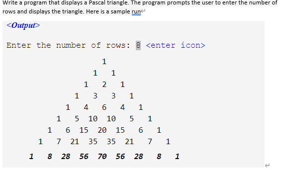 Write a program that displays a Pascal triangle. The program prompts the user to enter the number of
rows and displays the triangle. Here is a sample run
<Output>
Enter the number of rows: 8 <enter icon>
1
1
1
1
1
3
3
1
4
6.
4
1
1
10
10
1
15 20
15
6
1
7
21
35
35
21
7
1 8 28 56
70
56
28
8 1
