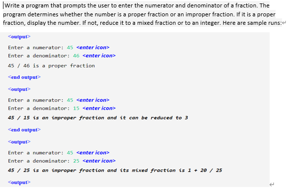 |Write a program that prompts the user to enter the numerator and denominator of a fraction. The
program determines whether the number is a proper fraction or an improper fraction. If it is a proper
fraction, display the number. If not, reduce it to a mixed fraction or to an integer. Here are sample runs:e
<output>
Enter a numerator: 45 <enter icon>
Enter a denominator: 46 <enter icon>
45 / 46 is a proper fraction
<end output>
<output>
Enter a numerator: 45 <enter icon>
Enter a denominator: 15 <enter icon>
45 / 15 is an improper fraction and it can be reduced to 3
<end output>
<output>
Enter a numerator: 45 <enter icon>
Enter a denominator: 25 <enter icon>
45 / 25 is an improper fraction and its mixed fraction is 1 + 2e / 25
<output>
