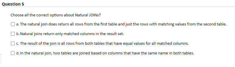 Question 5
Choose all the correct options about Natural JOINS?
|a. The natural join does return all rows from the first table and just the rows with matching values from the second table.
| b. Natural joins return only matched columns in the result set.
OC. The result of the join is all rows from both tables that have equal values for all matched columns.
O d. In the natural join, two tables are joined based on columns that have the same name in both tables.
