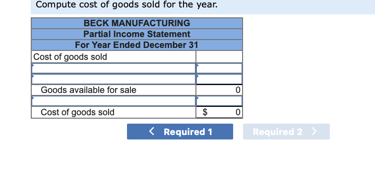 Compute cost of goods sold for the year.
BECK MANUFACTURING
Partial Income Statement
For Year Ended December 31
Cost of goods sold
Goods available for sale
Cost of goods sold
$
< Required 1
0
0
Required 2 >