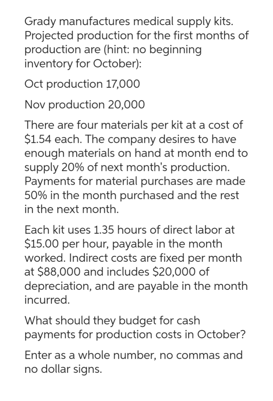 Grady manufactures medical supply kits.
Projected production for the first months of
production are (hint: no beginning
inventory for October):
Oct production 17,000
Nov production 20,000
There are four materials per kit at a cost of
$1.54 each. The company desires to have
enough materials on hand at month end to
supply 20% of next month's production.
Payments for material purchases are made
50% in the month purchased and the rest
in the next month.
Each kit uses 1.35 hours of direct labor at
$15.00 per hour, payable in the month
worked. Indirect costs are fixed per month
at $88,000 and includes $20,000 of
depreciation, and are payable in the month
incurred.
What should they budget for cash
payments for production costs in October?
Enter as a whole number, no commas and
no dollar signs.