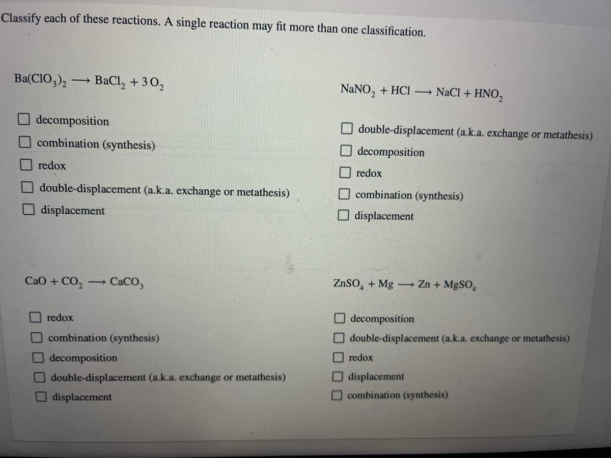 Classify each of these reactions. A single reaction may fit more than one classification.
Ba(ClO3)2 ->>>
decomposition
combination (synthesis)
redox
CaO + CO,
00000
BaCl, +3O,
double-displacement (a.k.a. exchange or metathesis)
displacement
redox
-
CaCO3
combination (synthesis)
decomposition
double-displacement (a.k.a. exchange or metathesis)
displacement
NaNO₂ + HCl NaCl + HNO₂
double-displacement (a.k.a. exchange or metathesis)
decomposition
redox
combination (synthesis)
displacement
ZnSO4 + Mg →→→→ Zn + MgSO4
decomposition
double-displacement (a.k.a. exchange or metathesis)
redox
displacement
combination (synthesis)