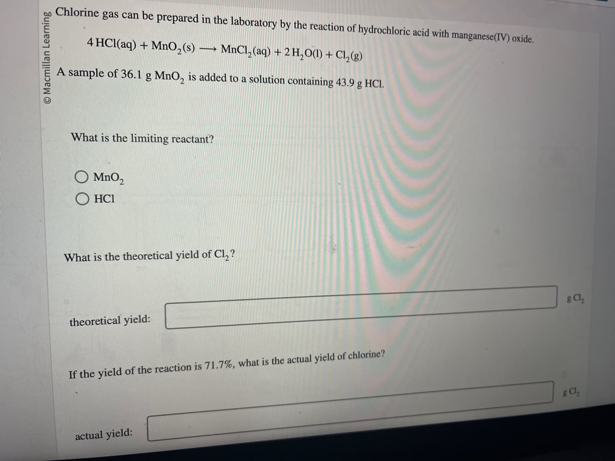 O Macmillan Learning
gas can be prepared in the laboratory by the reaction of hydrochloric acid with manganese (IV) oxide.
4 HCl(aq) + MnO₂ (s) →→→ MnCl₂(aq) + 2 H₂O(l) + Cl₂(g)
A sample of 36.1 g MnO2 is added to a solution containing 43.9 g HCl.
Chlorine
What is the limiting reactant?
MnO₂
HC1
What is the theoretical yield of Cl₂?
theoretical yield:
If the yield of the reaction is 71.7%, what is the actual yield of chlorine?
actual yield:
g Cl₂
g Cl₂