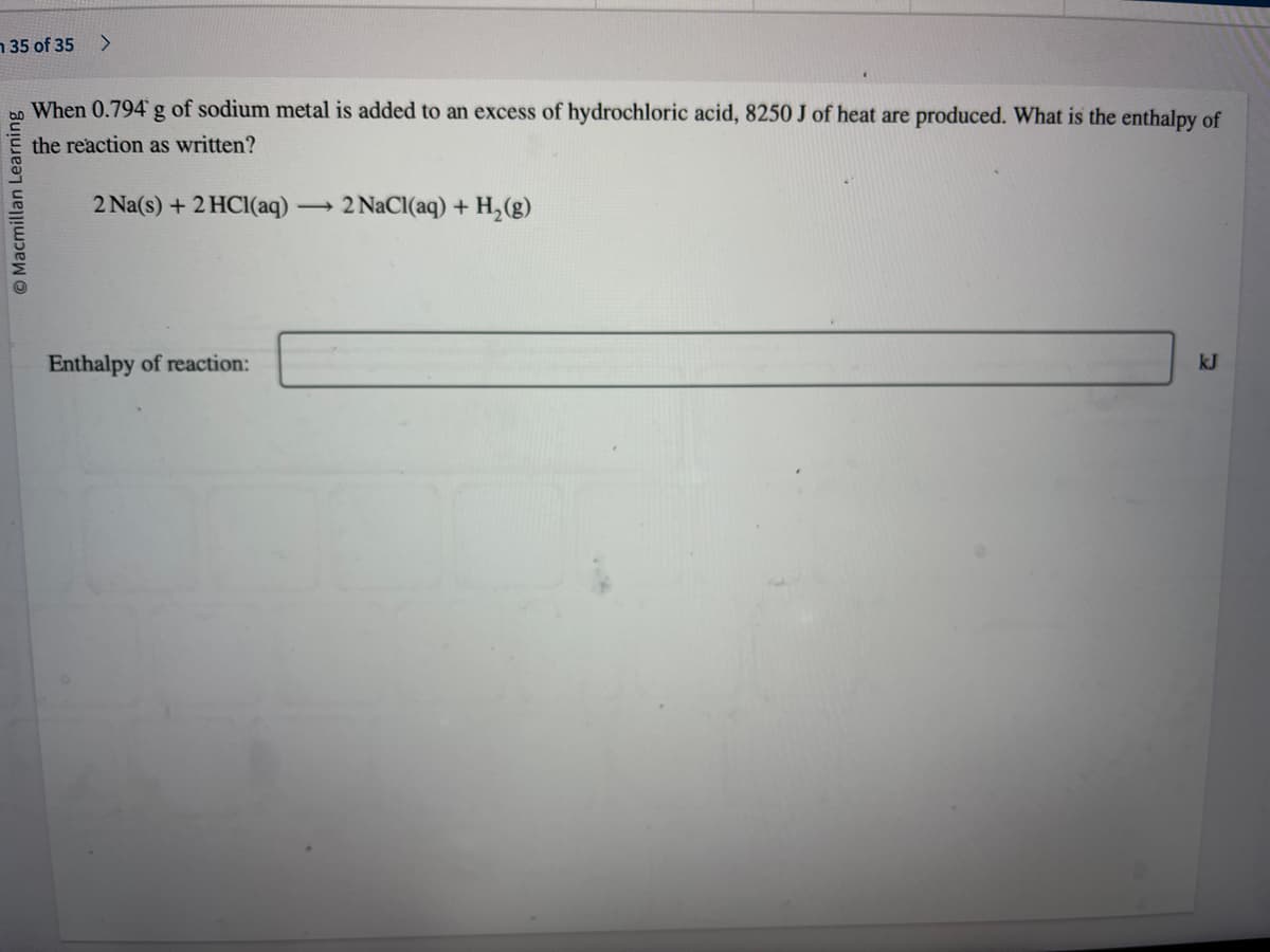 35 of 35 >
Macmillan Learning
When 0.794 g of sodium metal is added to an excess of hydrochloric acid, 8250 J of heat are produced. What is the enthalpy of
the reaction as written?
2 Na(s) + 2HCl(aq)
Enthalpy of reaction:
2 NaCl(aq) + H₂(g)
kJ