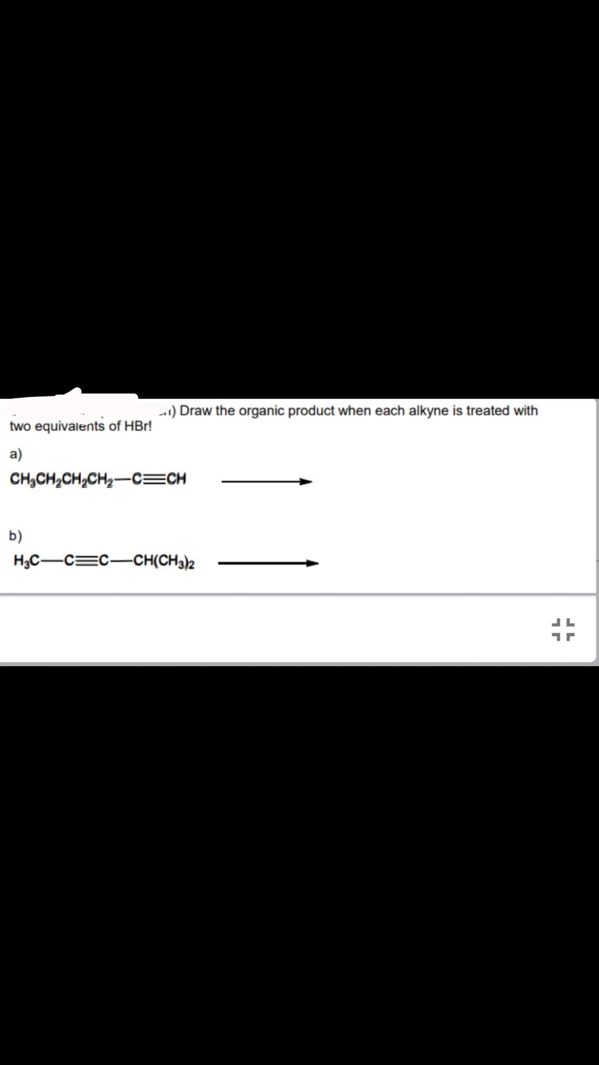 two equivalents of HBr!
a)
) Draw the organic product when each alkyne is treated with
CH₂CH₂CH₂CH₂-C=CH
b)
H3C-C=C-CH(CH3)2
1
JL