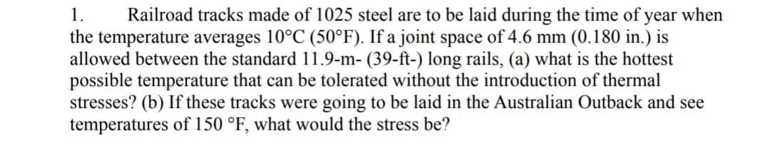 1. Railroad tracks made of 1025 steel are to be laid during the time of year when
the temperature averages 10°C (50°F). If a joint space of 4.6 mm (0.180 in.) is
allowed between the standard 11.9-m- (39-ft-) long rails, (a) what is the hottest
possible temperature that can be tolerated without the introduction of thermal
stresses? (b) If these tracks were going to be laid in the Australian Outback and see
temperatures of 150 °F, what would the stress be?