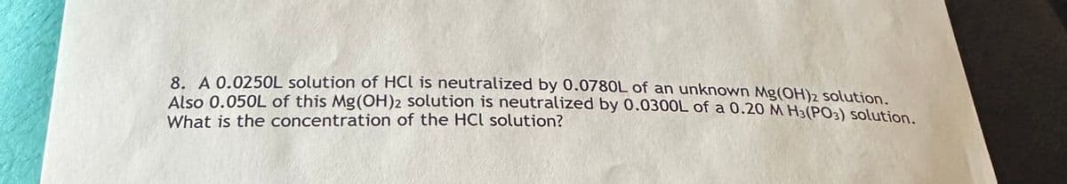 8. A 0.0250L solution of HCL is neutralized by 0.0780L of an unknown Mg(OH)2 solution.
Also 0.050L of this Mg(OH)2 solution is neutralized by 0.0300L of a 0.20 M H3(PO3) solution.
What is the concentration of the HCl solution?