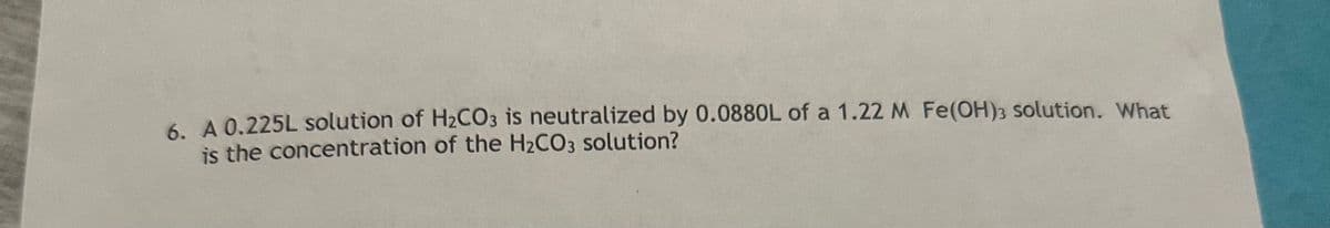 6. A 0.225L solution of H2CO3 is neutralized by 0.0880L of a 1.22 M Fe(OH)3 solution. What
is the concentration of the H2CO3 solution?