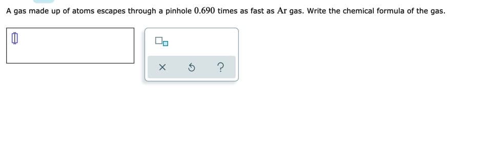 A gas made up of atoms escapes through a pinhole 0.690 times as fast as Ar gas. Write the chemical formula of the gas.

