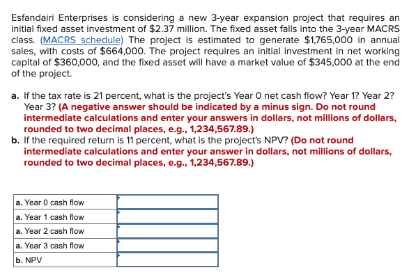 Esfandairi Enterprises is considering a new 3-year expansion project that requires an
initial fixed asset investment of $2.37 million. The fixed asset falls into the 3-year MACRS
class. (MACRS schedule) The project is estimated to generate $1,765,000 in annual
sales, with costs of $664,000. The project requires an initial investment in net working
capital of $360,000, and the fixed asset will have a market value of $345,000 at the end
of the project.
a. If the tax rate is 21 percent, what is the project's Year O net cash flow? Year 1? Year 2?
Year 3? (A negative answer should be indicated by a minus sign. Do not round
intermediate calculations and enter your answers in dollars, not millions of dollars,
rounded to two decimal places, e.g., 1,234,567.89.)
b. If the required return is 11 percent, what is the project's NPV? (Do not round
intermediate calculations and enter your answer in dollars, not millions of dollars,
rounded to two decimal places, e.g., 1,234,567.89.)
a. Year 0 cash flow
a. Year 1 cash flow
a. Year 2 cash flow
a. Year 3 cash flow
b. NPV