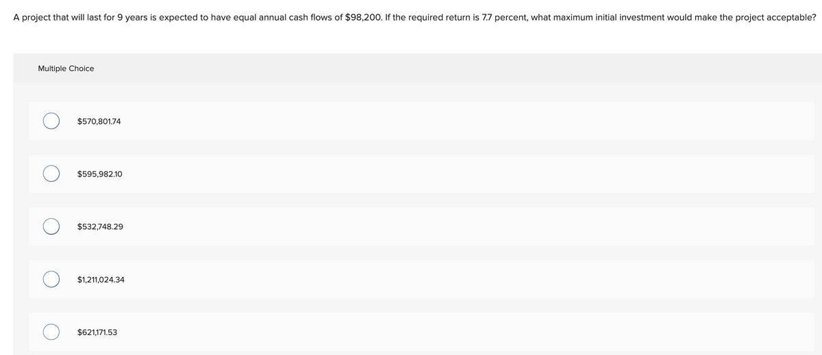 A project that will last for 9 years is expected to have equal annual cash flows of $98,200. If the required return is 7.7 percent, what maximum initial investment would make the project acceptable?
Multiple Choice
$570,801.74
$595,982.10
$532,748.29
$1,211,024.34
$621,171.53