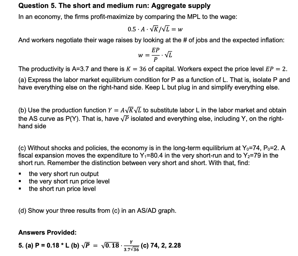 Question 5. The short and medium run: Aggregate supply
In an economy, the firms profit-maximize by comparing the MPL to the wage:
0.5 A √K/√L = w
And workers negotiate their wage raises by looking at the # of jobs and the expected inflation:
EP
√L
P
The productivity is A=3.7 and there is K = 36 of capital. Workers expect the price level EP = 2.
(a) Express the labor market equilibrium condition for P as a function of L. That is, isolate P and
have everything else on the right-hand side. Keep L but plug in and simplify everything else.
W =
(b) Use the production function Y = A√K√L to substitute labor L in the labor market and obtain
the AS curve as P(Y). That is, have √P isolated and everything else, including Y, on the right-
hand side
(c) Without shocks and policies, the economy is in the long-term equilibrium at Yo=74, Po=2. A
fiscal expansion moves the expenditure to Y₁=80.4 in the very short-run and to Y₂=79 in the
short run. Remember the distinction between very short and short. With that, find:
the very short run output
the very short run price level
the short run price level
(d) Show your three results from (c) in an AS/AD graph.
Answers Provided:
5. (a) P = 0.18 * L (b) √P √0. 18.
Y
3.7√36
(c) 74, 2, 2.28