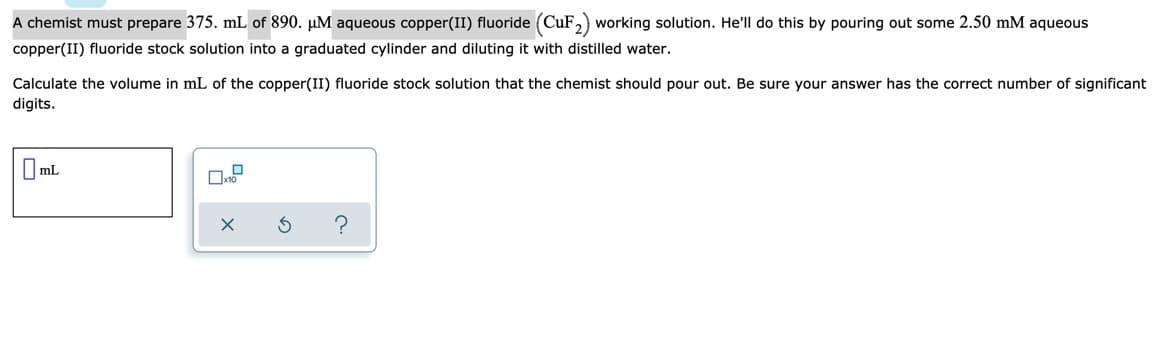 A chemist must prepare 375. mL of 890. µM aqueous copper(II) fluoride (CuF,) working solution. He'll do this by pouring out some 2.50 mM aqueous
copper(II) fluoride stock solution into a graduated cylinder and diluting it with distilled water.
Calculate the volume in mL of the copper(II) fluoride stock solution that the chemist should pour out. Be sure your answer has the correct number of significant
digits.
mL
