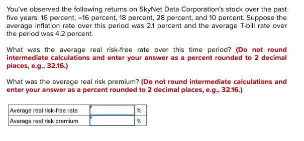 You've observed the following returns on SkyNet Data Corporation's stock over the past
five years: 16 percent, -16 percent, 18 percent, 28 percent, and 10 percent. Suppose the
average inflation rate over this period was 2.1 percent and the average T-bill rate over
the period was 4.2 percent.
What was the average real risk-free rate over this time period? (Do not round
intermediate calculations and enter your answer as a percent rounded to 2 decimal
places, e.g., 32.16.)
What was the average real risk premium? (Do not round intermediate calculations and
enter your answer as a percent rounded to 2 decimal places, e.g., 32.16.)
Average real risk-free rate
Average real risk premium
%
%