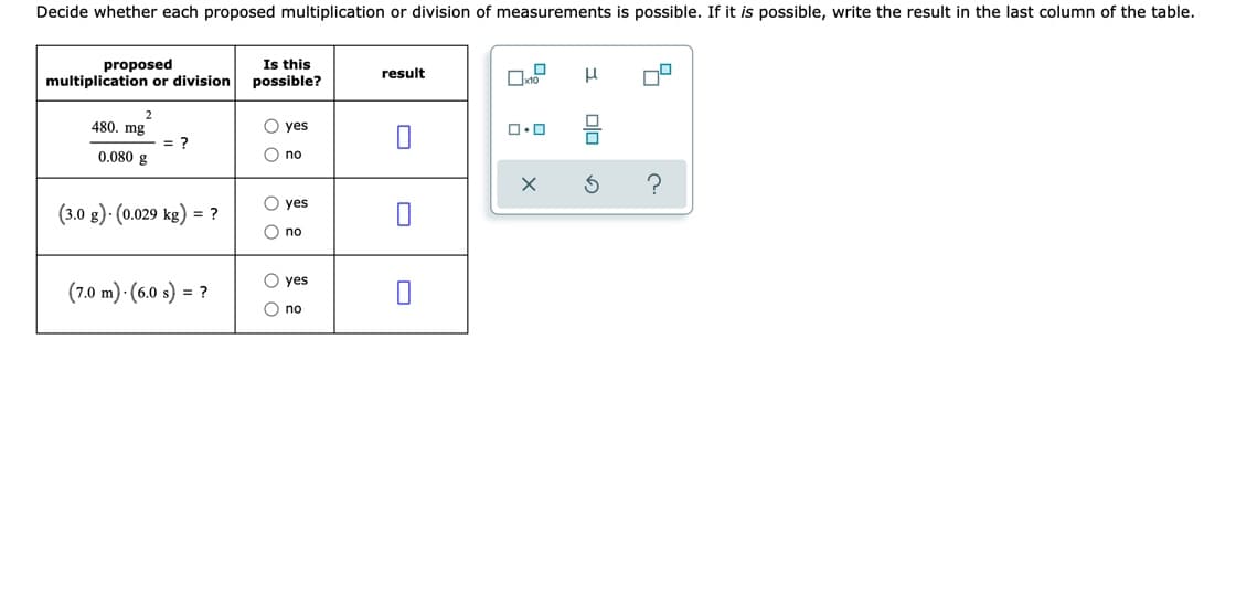 Decide whether each proposed multiplication or division of measurements is possible. If it is possible, write the result in the last column of the table.
proposed
multiplication or division
Is this
possible?
result
480. mg
O yes
= ?
0.080 g
O no
O yes
(3.0 g) · (0.029 kg) = ?
O no
O yes
(7.0 m) · (6.0 s) = ?
O no
O Ooo
