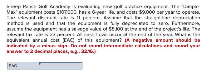 Sheep Ranch Golf Academy is evaluating new golf practice equipment. The "Dimple-
Max" equipment costs $107,000, has a 6-year life, and costs $9,000 per year to operate.
The relevant discount rate is 11 percent. Assume that the straight-line depreciation
method is used and that the equipment is fully depreciated to zero. Furthermore,
assume the equipment has a salvage value of $8,100 at the end of the project's life. The
relevant tax rate is 23 percent. All cash flows occur at the end of the year. What is the
equivalent annual cost (EAC) of this equipment? (A negative amount should be
indicated by a minus sign. Do not round intermediate calculations and round your
answer to 2 decimal places, e.g., 32.16.)
EAC