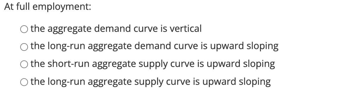 At full employment:
O the aggregate demand curve is vertical
O the long-run aggregate demand curve is upward sloping
O the short-run aggregate supply curve is upward sloping
O the long-run aggregate supply curve is upward sloping

