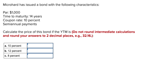 Microhard has issued a bond with the following characteristics:
Par: $1,000
Time to maturity: 14 years
Coupon rate: 10 percent
Semiannual payments
Calculate the price of this bond if the YTM is (Do not round intermediate calculations
and round your answers to 2 decimal places, e.g., 32.16.):
a. 10 percent
b. 12 percent
c. 8 percent