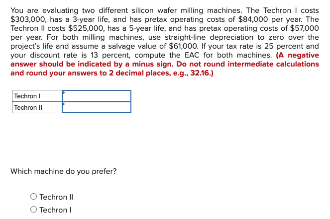 You are evaluating two different silicon wafer milling machines. The Techron | costs
$303,000, has a 3-year life, and has pretax operating costs of $84,000 per year. The
Techron Il costs $525,000, has a 5-year life, and has pretax operating costs of $57,000
per year. For both milling machines, use straight-line depreciation to zero over the
project's life and assume a salvage value of $61,000. If your tax rate is 25 percent and
your discount rate is 13 percent, compute the EAC for both machines. (A negative
answer should be indicated by a minus sign. Do not round intermediate calculations
and round your answers to 2 decimal places, e.g., 32.16.)
Techron I
Techron II
Which machine do you prefer?
Techron II
O Techron I