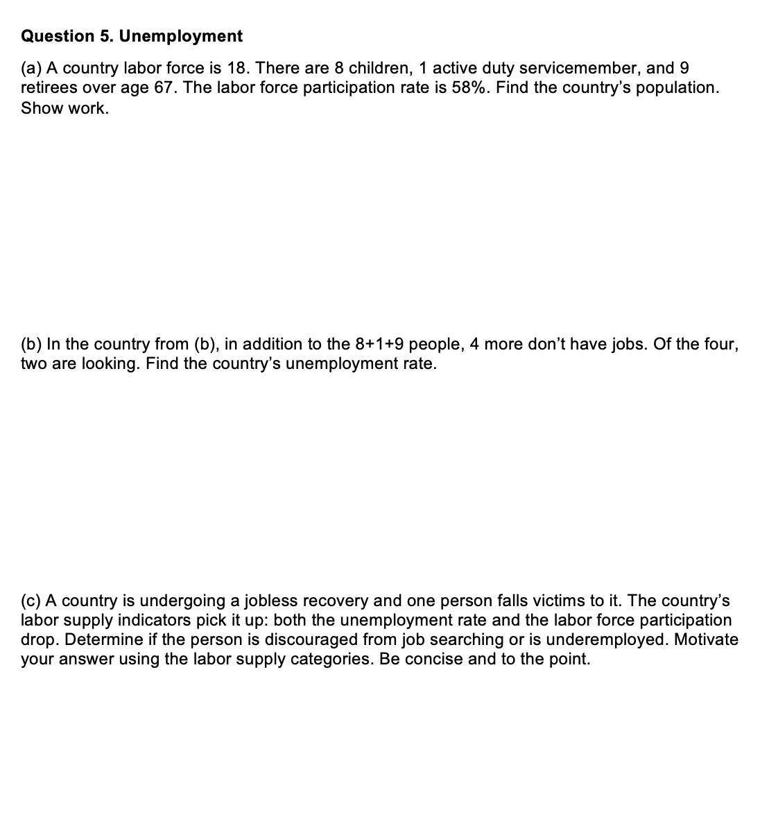 Question 5. Unemployment
(a) A country labor force is 18. There are 8 children, 1 active duty servicemember, and 9
retirees over age 67. The labor force participation rate is 58%. Find the country's population.
Show work.
(b) In the country from (b), in addition to the 8+1+9 people, 4 more don't have jobs. Of the four,
two are looking. Find the country's unemployment rate.
(c) A country is undergoing a jobless recovery and one person falls victims to it. The country's
labor supply indicators pick it up: both the unemployment rate and the labor force participation
drop. Determine if the person is discouraged from job searching or is underemployed. Motivate
your answer using the labor supply categories. Be concise and to the point.