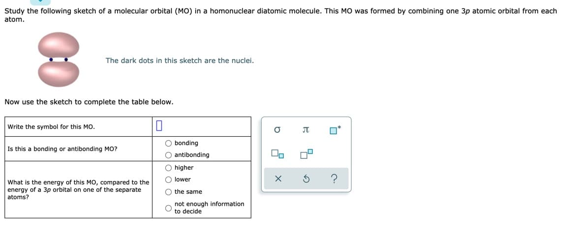 Study the following sketch of a molecular orbital (MO) in a homonuclear diatomic molecule. This MO was formed by combining one 3p atomic orbital from each
atom.
The dark dots in this sketch are the nuclei.
Now use the sketch to complete the table below.
Write the symbol for this Mo.
O*
O bonding
Is this a bonding or antibonding MO?
O antibonding
O higher
O lower
What is the energy of this MO, compared to the
energy of a 3p orbital on one of the separate
O the same
atoms?
not enough information
to decide
00
