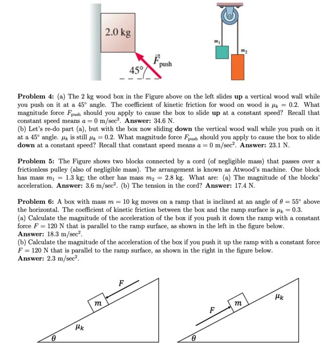 2.0 kg
push
45°
Problem 4: (a) The 2 kg wood box in the Figure above on the left slides up a vertical wood wall while
you push on it at a 45° angle. The coefficient of kinetic friction for wood on wood is Hk = 0.2. What
magnitude force Fpush should you apply to cause the box to slide up at a constant speed? Recall that
constant speed means a = 0 m/sec?. Answer: 34.6 N.
(b) Let's re-do part (a), but with the box now sliding down the vertical wood wall while you push on it
at a 45° angle. Hk is still Hk = 0.2. What magnitude force Fpush should you apply to cause the box to slide
down at a constant speed? Recall that constant speed means a = 0 m/sec?. Answer: 23.1 N.
Problem 5: The Figure shows two blocks connected by a cord (of negligible mass) that passes over a
frictionless pulley (also of negligible mass). The arrangement is known as Atwood's machine. One block
has mass mi = 1.3 kg; the other has mass m2 = 2.8 kg. What are: (a) The magnitude of the blocks'
acceleration. Answer: 3.6 m/sec?. (b) The tension in the cord? Answer: 17.4 N.
Problem 6: A box with mass m = 10 kg moves on a ramp that is inclined at an angle of 0 = 55° above
the horizontal. The coefficient of kinetic friction between the box and the ramp surface is 4 = 0.3.
(a) Calculate the magnitude of the acceleration of the box if you push it down the ramp with a constant
force F = 120 N that is parallel to the ramp surface, as shown in the left in the figure below.
Answer: 18.3 m/sec?.
(b) Calculate the magnitude of the acceleration of the box if you push it up the ramp with a constant force
F = 120 N that is parallel to the ramp surface, as shown in the right in the figure below.
Answer: 2.3 m/sec?.
F
m
m
F
