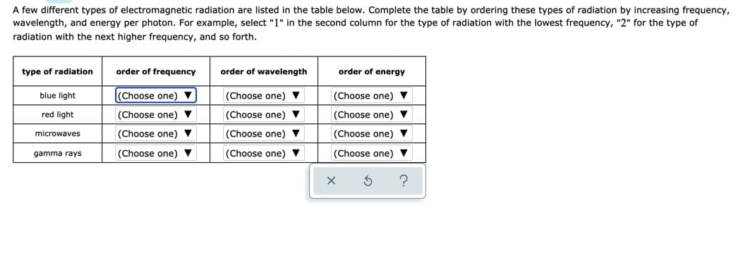 A few different types of electromagnetic radiation are listed in the table below. Complete the table by ordering these types of radiation by increasing frequency,
wavelength, and energy per photon. For example, select "1" in the second column for the type of radiation with the lowest frequency, "2" for the type of
radiation with the next higher frequency, and so forth.
type of radiation
order of frequency
order of wavelength
order of energy
blue light
(Choose one) ▼
(Choose one) ▼
(Choose one) ▼
red light
(Choose one)
(Choose one) V
(Choose one) V
microwaves
(Choose one) ▼
(Choose one) ▼
(Choose one) ▼
gamma rays
(Choose one) ▼
(Choose one) ▼
(Choose one) ▼
