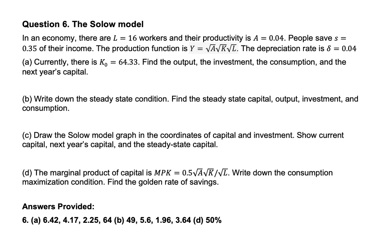 Question 6. The Solow model
In an economy, there are L = 16 workers and their productivity is A = 0.04. People save s =
0.35 of their income. The production function is Y = √A√K√L. The depreciation rate is 8 = 0.04
(a) Currently, there is Ko = 64.33. Find the output, the investment, the consumption, and the
next year's capital.
(b) Write down the steady state condition. Find the steady state capital, output, investment, and
consumption.
(c) Draw the Solow model graph in the coordinates of capital and investment. Show current
capital, next year's capital, and the steady-state capital.
(d) The marginal product of capital is MPK = 0.5√A√K/VL. Write down the consumption
maximization condition. Find the golden rate of savings.
Answers Provided:
6. (a) 6.42, 4.17, 2.25, 64 (b) 49, 5.6, 1.96, 3.64 (d) 50%