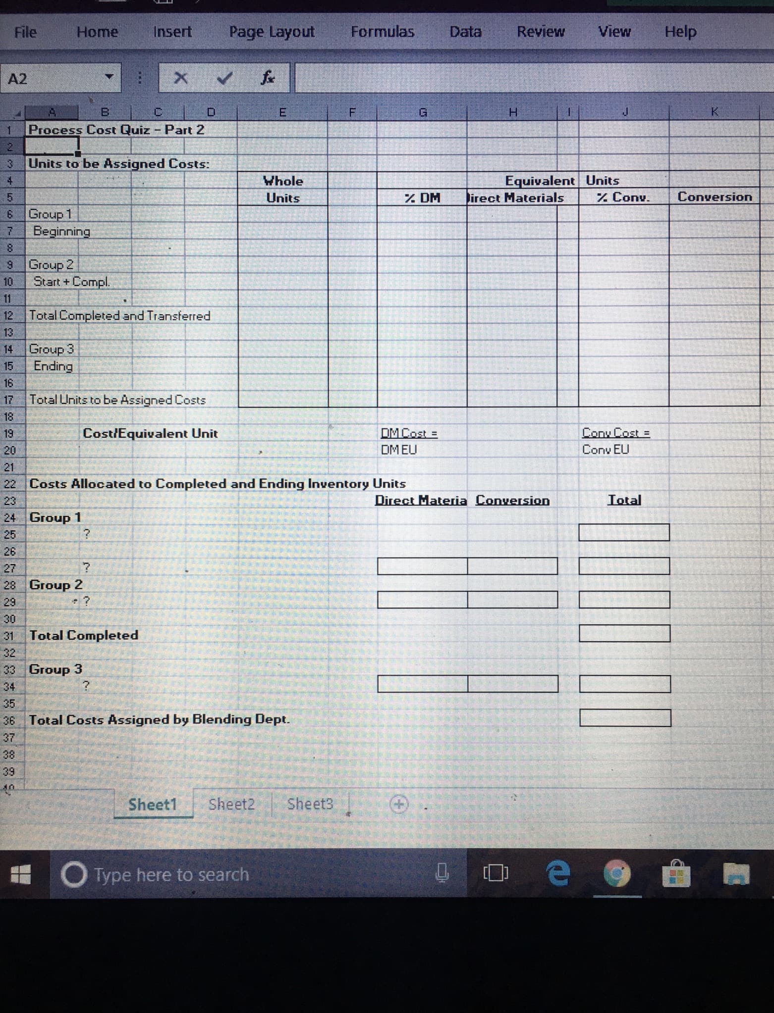 File
Home
Insert
Page Layout
Formulas
Data
Review
View
Help
A2
B:
H.
1
Process Cost Quiz - Part 2
3.
Units to be Assigned Costs:
Equivalent Units
Z Conv.
Whole
Units
% DM
lirect Materials
Conversion
6 Group 1
Beginning
Group 2
Start +Compl.
10
11
12 Total Completed and Transterred
13
14
Group 3
15
Ending
16
17
Total Units to be Assigned Costs
18
19
Cost/Equivalent Unit
DMCost =
Cony Cost =
20
DMEU
Conv EU
21
22 Costs Allocated to Completed and Ending Inventory Units
23
Direct Materia Conversion
Total
24 Group 1
26
27
28 Group 2
29
•?
30
31
Total Completed
32
33 Group 3
34
36 Total Costs Assigned by Blending Dept.
37
39
Sheet1
Sheet2
Sheet3
O Type here to search
(+)

