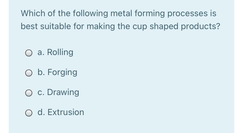 Which of the following metal forming processes is
best suitable for making the cup shaped products?
a. Rolling
O b. Forging
O c. Drawing
O d. Extrusion
