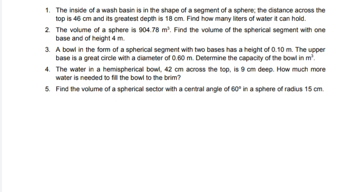 1. The inside of a wash basin is in the shape of a segment of a sphere; the distance across the
top is 46 cm and its greatest depth is 18 cm. Find how many liters of water it can hold.
2. The volume of a sphere is 904.78 m³. Find the volume of the spherical segment with one
base and of height 4 m.
3. A bowl in the form of a spherical segment with two bases has a height of 0.10 m. The upper
base is a great circle with a diameter of 0.60 m. Determine the capacity of the bowl in m?.
4. The water in a hemispherical bowl, 42 cm across the top, is 9 cm deep. How much more
water is needed to fill the bowl to the brim?
5. Find the volume of a spherical sector with a central angle of 60° in a sphere of radius 15 cm.

