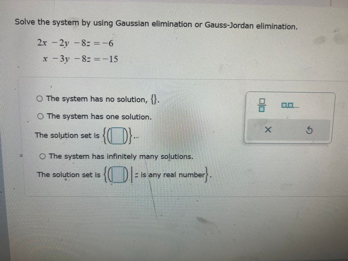 Solve the system by using Gaussian elimination or Gauss-Jordan elimination.
2x - 2y = 8==-6
-
x-3y - 8= =-15
O The system has no solution, {}.
O The system has one solution.
{}.
O The system has infinitely many solutions.
The solution set is
The solution set is
{I= = is any real number.
8
X
G