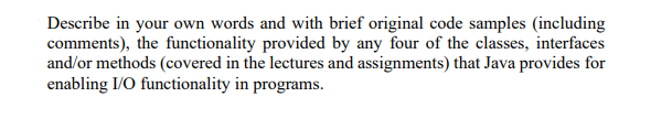 Describe in your own words and with brief original code samples (including
comments), the functionality provided by any four of the classes, interfaces
and/or methods (covered in the lectures and assignments) that Java provides for
enabling I/O functionality in programs.
