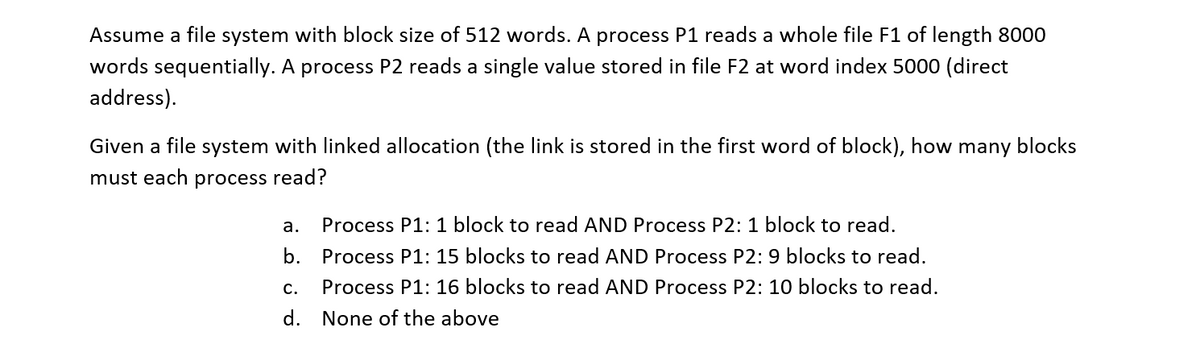 Assume a file system with block size of 512 words. A process P1 reads a whole file F1 of length 8000
words sequentially. A process P2 reads a single value stored in file F2 at word index 5000 (direct
address).
Given a file system with linked allocation (the link is stored in the first word of block), how many blocks
must each
process read?
a.
Process P1: 1 block to read AND Process P2: 1 block to read.
b.
Process P1: 15 blocks to read AND Process P2: 9 blocks to read.
с.
Process P1: 16 blocks to read AND Process P2: 10 blocks to read.
d. None of the above
