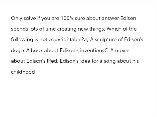 Only solve if you are 100% sure about answer Edison
spends lots of time creating new things. Which of the
following is not copyrightable?a, A sculpture of Edison's
dogb. A book about Edison's inventionsC. A movie
about Edison's lifed. Edison's idea for a song about his
childhood