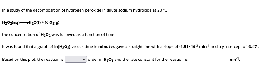 In a study of the decomposition of hydrogen peroxide in dilute sodium hydroxide at 20 °C
HzOz(aq)+HzO(l) + % Oz(E)
the concentration of H₂O₂ was followed as a function of time.
It was found that a graph of In[H₂O₂] versus time in minutes gave a straight line with a slope of -1.51×10-3 min-1 and a y-intercept of -3.47.
min-1.
Based on this plot, the reaction is
✓order in H₂O₂ and the rate constant for the reaction is