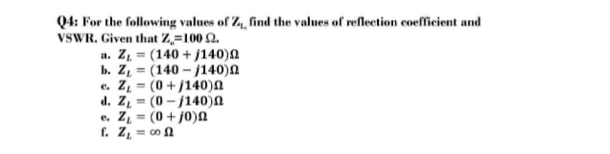 Q4: For the following values of Z, find the values of reflection coefficient and
VSWR. Given that Z,=100 2.
a. Z = (140 + j140)n
b. Z = (140 - j140)n
e. Z = (0+j140)n
d. Z = (0 - j140)N
e. Z = (0+ j0)N
f. Z, = co N
%3D
%3D
%3D
%3D
%3D
