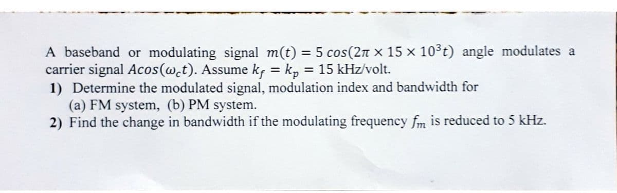 A baseband or modulating signal m(t) = 5 cos(2n × 15 × 10³t) angle modulates a
carrier signal Acos(w.t). Assume k, = k, = 15 kHz/volt.
1) Determine the modulated signal, modulation index and bandwidth for
(a) FM system, (b) PM system.
2) Find the change in bandwidth if the modulating frequency fm is reduced to 5 kHz.
%3D
