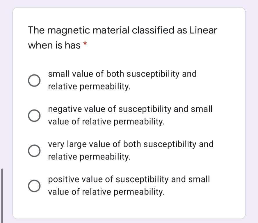 The magnetic material classified as Linear
when is has
small value of both susceptibility and
relative permeability.
negative value of susceptibility and small
value of relative permeability.
very large value of both susceptibility and
relative permeability.
positive value of susceptibility and small
value of relative permeability.
