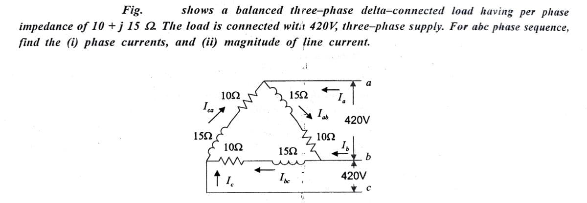 Fig.
shows a balanced three-phase delta-connected load having per phase
impedance of 10 + j 15 №. The load is connected with 420V, three-phase supply. For abc phase sequence,
find the (i) phase currents, and (ii) magnitude of line current.
I ca
15Ω
10Ω
↑
10Ω
Ic
1552
15Ω
al
Ibc
"i
I ab
1052
a
420V
Is
b
420V
C