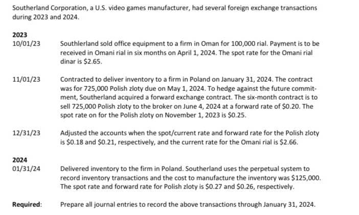 Southerland Corporation, a U.S. video games manufacturer, had several foreign exchange transactions
during 2023 and 2024.
2023
10/01/23
11/01/23
12/31/23
2024
01/31/24
Required:
Southlerland sold office equipment to a firm in Oman for 100,000 rial. Payment is to be
received in Omani rial in six months on April 1, 2024. The spot rate for the Omani rial
dinar is $2.65.
Contracted to deliver inventory to a firm in Poland on January 31, 2024. The contract
was for 725,000 Polish zloty due on May 1, 2024. To hedge against the future commit-
ment, Southerland acquired a forward exchange contract. The six-month contract is to
sell 725,000 Polish zloty to the broker on June 4, 2024 at a forward rate of $0.20. The
spot rate on for the Polish zloty on November 1, 2023 is $0.25.
Adjusted the accounts when the spot/current rate and forward rate for the Polish zloty
is $0.18 and $0.21, respectively, and the current rate for the Omani rial is $2.66.
Delivered inventory to the firm in Poland. Southerland uses the perpetual system to
record inventory transactions and the cost to manufacture the inventory was $125,000.
The spot rate and forward rate for Polish zloty is $0.27 and $0.26, respectively.
Prepare all journal entries to record the above transactions through January 31, 2024.