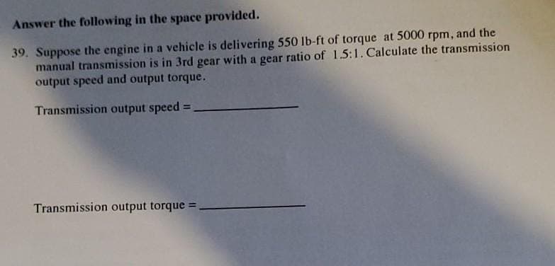 Answer the following in the space provided.
39. Suppose the engine in a vehicle is delivering 550 lb-ft of torque at 5000 rpm, and the
manual transmission is in 3rd gear with a gear ratio of 1.5:1. Calculate the transmission
output speed and output torque.
Transmission output speed
%3D
Transmission output torque =
