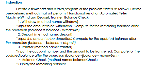 Instruction:
Create a flowchart and a java program of the problem stated as follows. Create
user-defined methods that will perform 4 functionalities of an Automated Teller
Machine(Withdraw, Deposit, Transfer, Balance Check)
1. Withdraw (method name: withdraw)
* Input the amount to be withdrawn. Compute for the remaining balance after
the operation (balance = balance - withdrawn)
2. Deposit (method name: deposit)
* Input the amount to be deposited. Compute for the updated balance after
the operation (balance = balance + deposit)
3. Transfer (method name: transfer)
*Input the account number and the amount to be transferred. Compute for the
updated balance after the operation (balance balance - moneysent)
4. Balance Check (method name: balanceCheck)
* Display the remaining balance.
