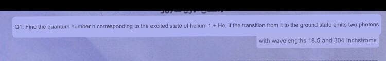 Q1: Find the quantum number n corresponding to the excited state of helium 1+ He, if the transition from it to the ground state emits two photons
with wavelengths 18.5 and 304 Inchstroms
