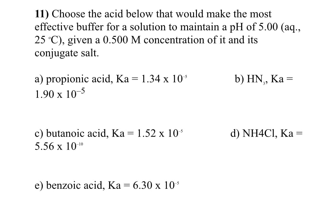 11) Choose the acid below that would make the most
effective buffer for a solution to maintain a pH of 5.00 (aq.,
25 °C), given a 0.500 M concentration of it and its
conjugate salt.
a) propionic acid, Ka = 1.34 x 10
1.90 x 10
b) HN, Ka =
%3D
c) butanoic acid, Ka = 1.52 x 10°
d) NH4CI, Ka =
5.56 x 101"
e) benzoic acid, Ka = 6.30 x 10
