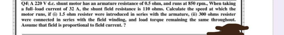 Q4) A 220 V d.c. shunt motor has an armature resistance of 0.5 ohm, and runs at 850 rpm., When taking
a full-load current of 32 A, the shunt field resistance is 110 ohms. Calculate the speed at which the
motor runs, if (i) 1.5 ohm resister were introduced in series with the armature, (ii) 300 ohms resister
were connected in series with the field winding, and load torque remaining the same throughout.
Assume that field is proportional to field current. ?
